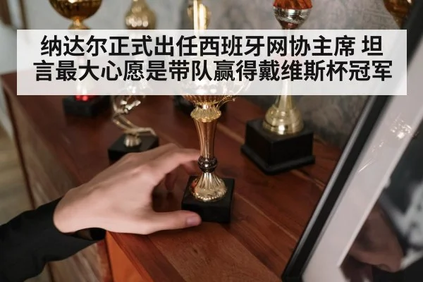 纳达尔正式出任西班牙网协主席 坦言最大心愿是带队赢得戴维斯杯冠军