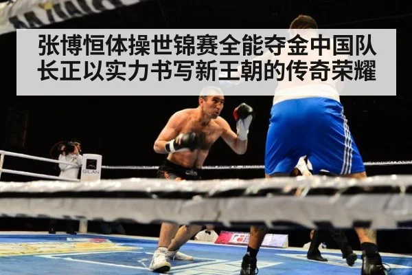 张博恒体操世锦赛全能夺金中国队长正以实力书写新王朝的传奇荣耀